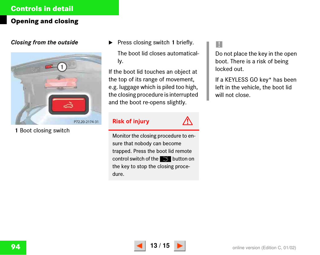94Controls in detailOpening and closingClosing from the outside1Boot closing switch왘Press closing switch 1 briefly.The boot lid closes automatical-ly.If the boot lid touches an object at the top of its range of movement, e.g. luggage which is piled too high, the closing procedure is interrupted and the boot re-opens slightly.P 72.20-2174-31Risk of injury GMonitor the closing procedure to en-sure that nobody can become trapped. Press the boot lid remote control switch of the Š button on the key to stop the closing proce-dure.!Do not place the key in the open boot. There is a risk of being locked out.If a KEYLESS GO key* has been left in the vehicle, the boot lid will not close.online version (Edition C, 01/02)13 / 15