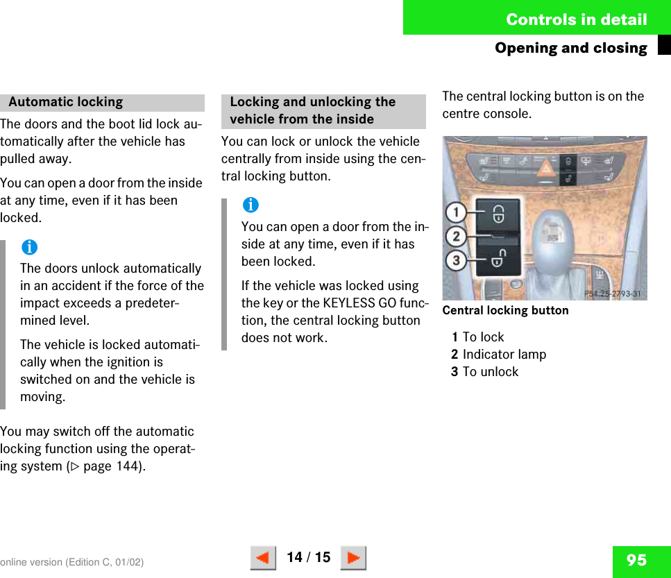 95Controls in detailOpening and closingThe doors and the boot lid lock au-tomatically after the vehicle has pulled away.You can open a door from the inside at any time, even if it has been locked. You may switch off the automatic locking function using the operat-ing system (컄page 144).You can lock or unlock the vehicle centrally from inside using the cen-tral locking button. The central locking button is on the centre console.Central locking button1To lock2Indicator lamp3To unlockAutomatic lockingiThe doors unlock automatically in an accident if the force of the impact exceeds a predeter-mined level.The vehicle is locked automati-cally when the ignition is switched on and the vehicle is moving.Locking and unlocking the vehicle from the insideiYou can open a door from the in-side at any time, even if it has been locked.If the vehicle was locked using the key or the KEYLESS GO func-tion, the central locking button does not work.P 54-25-2793-31online version (Edition C, 01/02)14 / 15