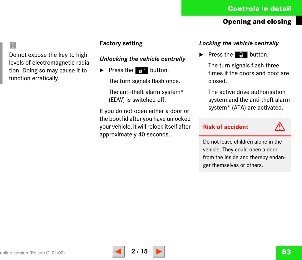 83Controls in detailOpening and closingFactory settingUnlocking the vehicle centrally왘Press the Œ button.The turn signals flash once.The anti-theft alarm system* (EDW) is switched off.If you do not open either a door or the boot lid after you have unlocked your vehicle, it will relock itself after approximately 40 seconds.Locking the vehicle centrally왘Press the ‹ button.The turn signals flash three times if the doors and boot are closed.The active drive authorisation system and the anti-theft alarm system* (ATA) are activated.!Do not expose the key to high levels of electromagnetic radia-tion. Doing so may cause it to function erratically.Risk of accident GDo not leave children alone in the vehicle. They could open a door from the inside and thereby endan-ger themselves or others.online version (Edition C, 01/02)2 / 15