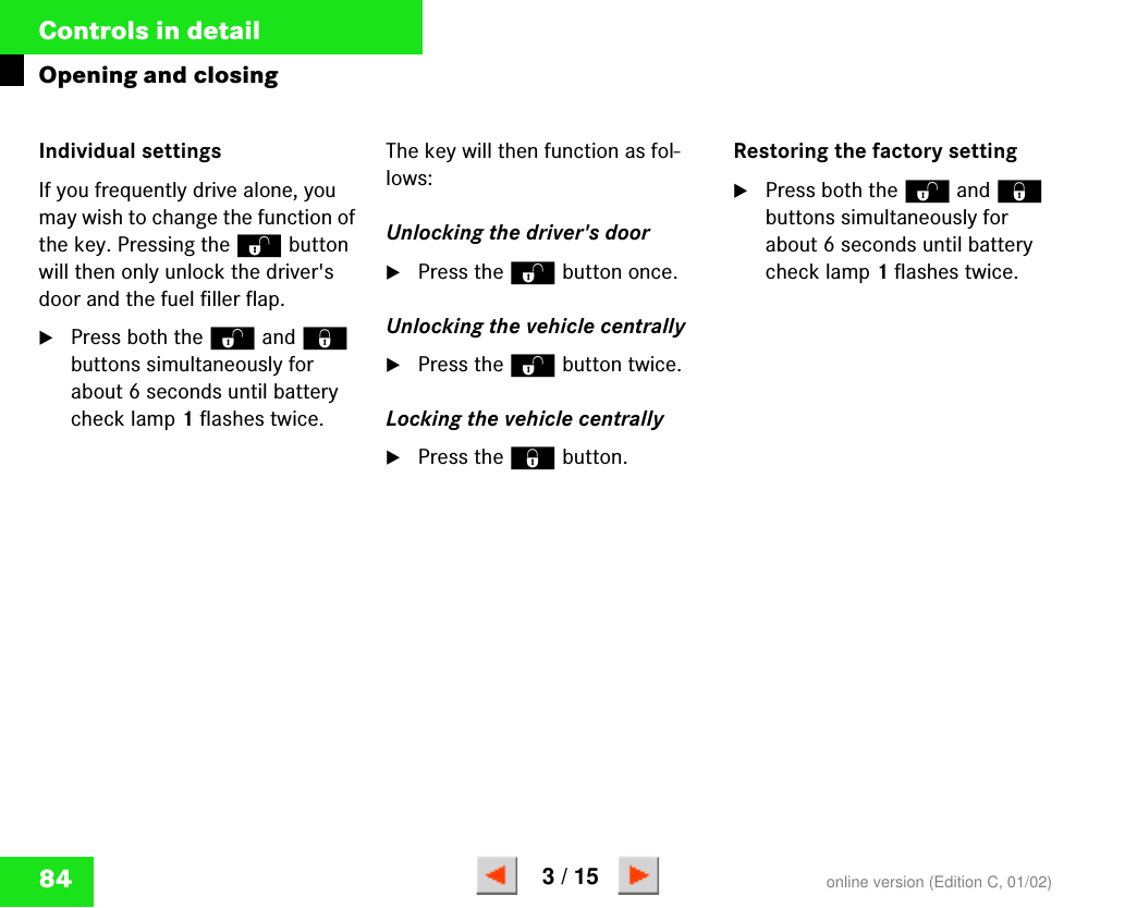 84Controls in detailOpening and closingIndividual settingsIf you frequently drive alone, you may wish to change the function of the key. Pressing the Œ button will then only unlock the driver&apos;s door and the fuel filler flap.왘Press both the Œ and ‹ buttons simultaneously for about 6 seconds until battery check lamp 1 flashes twice.The key will then function as fol-lows:Unlocking the driver&apos;s door왘Press the Œ button once.Unlocking the vehicle centrally왘Press the Œ button twice.Locking the vehicle centrally왘Press the ‹ button.Restoring the factory setting왘Press both the Œ and ‹ buttons simultaneously for about 6 seconds until battery check lamp 1 flashes twice.online version (Edition C, 01/02)3 / 15