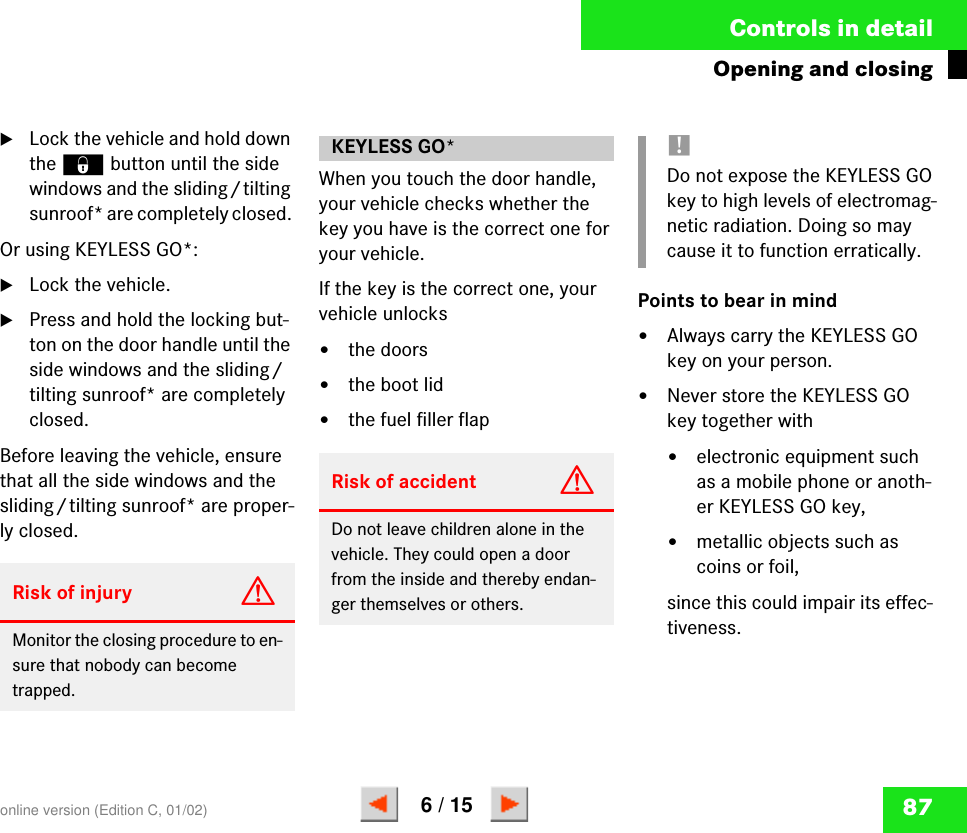 87Controls in detailOpening and closing왘Lock the vehicle and hold down the ‹ button until the side windows and the sliding/tilting sunroof* are completely closed. Or using KEYLESS GO*:왘Lock the vehicle.왘Press and hold the locking but-ton on the door handle until the side windows and the sliding/tilting sunroof* are completely closed.Before leaving the vehicle, ensure that all the side windows and the sliding/tilting sunroof* are proper-ly closed.When you touch the door handle, your vehicle checks whether the key you have is the correct one for your vehicle. If the key is the correct one, your vehicle unlocks 앫the doors앫the boot lid앫the fuel filler flap Points to bear in mind앫Always carry the KEYLESS GO key on your person.앫Never store the KEYLESS GO key together with앫electronic equipment such as a mobile phone or anoth-er KEYLESS GO key,앫metallic objects such as coins or foil,since this could impair its effec-tiveness.Risk of injury GMonitor the closing procedure to en-sure that nobody can become trapped. KEYLESS GO*Risk of accident GDo not leave children alone in the vehicle. They could open a door from the inside and thereby endan-ger themselves or others.!Do not expose the KEYLESS GO key to high levels of electromag-netic radiation. Doing so may cause it to function erratically.online version (Edition C, 01/02)6 / 15