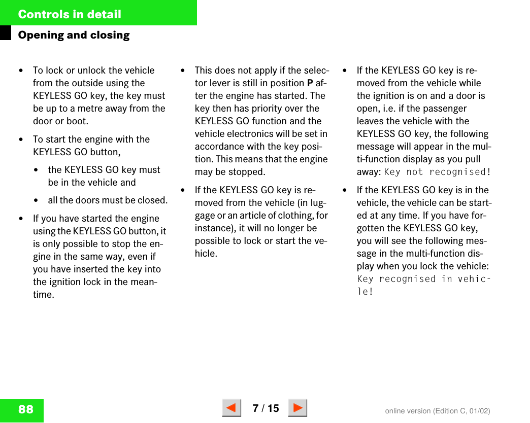 88Controls in detailOpening and closing앫To lock or unlock the vehicle from the outside using the KEYLESS GO key, the key must be up to a metre away from the door or boot.앫To start the engine with the KEYLESS GO button,앫the KEYLESS GO key must be in the vehicle and앫all the doors must be closed.앫If you have started the engine using the KEYLESS GO button, it is only possible to stop the en-gine in the same way, even if you have inserted the key into the ignition lock in the mean-time.앫This does not apply if the selec-tor lever is still in position P af-ter the engine has started. The key then has priority over the KEYLESS GO function and the vehicle electronics will be set in accordance with the key posi-tion. This means that the engine may be stopped.앫If the KEYLESS GO key is re-moved from the vehicle (in lug-gage or an article of clothing, for instance), it will no longer be possible to lock or start the ve-hicle.앫If the KEYLESS GO key is re-moved from the vehicle while the ignition is on and a door is open, i.e. if the passenger leaves the vehicle with the KEYLESS GO key, the following message will appear in the mul-ti-function display as you pull away: Key not recognised!앫If the KEYLESS GO key is in the vehicle, the vehicle can be start-ed at any time. If you have for-gotten the KEYLESS GO key, you will see the following mes-sage in the multi-function dis-play when you lock the vehicle: Key recognised in vehic-le!online version (Edition C, 01/02)7 / 15