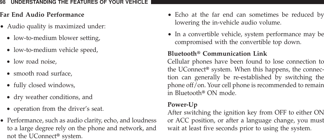 Far End Audio Performance•Audio quality is maximized under:•low-to-medium blower setting,•low-to-medium vehicle speed,•low road noise,•smooth road surface,•fully closed windows,•dry weather conditions, and•operation from the driver’s seat.•Performance, such as audio clarity, echo, and loudnessto a large degree rely on the phone and network, andnot the UConnecttsystem.•Echo at the far end can sometimes be reduced bylowering the in-vehicle audio volume.•In a convertible vehicle, system performance may becompromised with the convertible top down.BluetoothtCommunication LinkCellular phones have been found to lose connection tothe UConnecttsystem. When this happens, the connec-tion can generally be re-established by switching thephone off/on.Your cell phone is recommended to remainin BluetoothtON mode.Power-UpAfter switching the ignition key from OFF to either ONor ACC position, or after a language change, you mustwait at least five seconds prior to using the system.98 UNDERSTANDING THE FEATURES OF YOUR VEHICLE