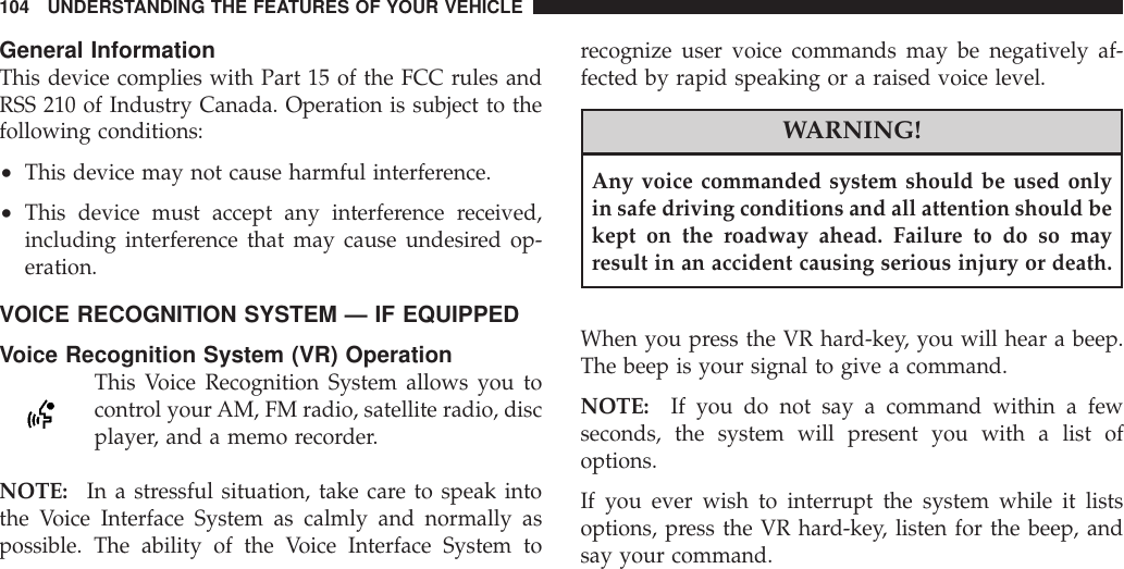 General InformationThis device complies with Part 15 of the FCC rules andRSS 210 of Industry Canada. Operation is subject to thefollowing conditions:•This device may not cause harmful interference.•This device must accept any interference received,including interference that may cause undesired op-eration.VOICE RECOGNITION SYSTEM — IF EQUIPPEDVoice Recognition System (VR) OperationThis Voice Recognition System allows you tocontrol yourAM, FM radio, satellite radio, discplayer, and a memo recorder.NOTE: In a stressful situation, take care to speak intothe Voice Interface System as calmly and normally aspossible. The ability of the Voice Interface System torecognize user voice commands may be negatively af-fected by rapid speaking or a raised voice level.WARNING!Any voice commanded system should be used onlyin safe driving conditions and all attention should bekept on the roadway ahead. Failure to do so mayresult in an accident causing serious injury or death.When you press the VR hard-key, you will hear a beep.The beep is your signal to give a command.NOTE: If you do not say a command within a fewseconds, the system will present you with a list ofoptions.If you ever wish to interrupt the system while it listsoptions, press the VR hard-key, listen for the beep, andsay your command.104 UNDERSTANDING THE FEATURES OF YOUR VEHICLE