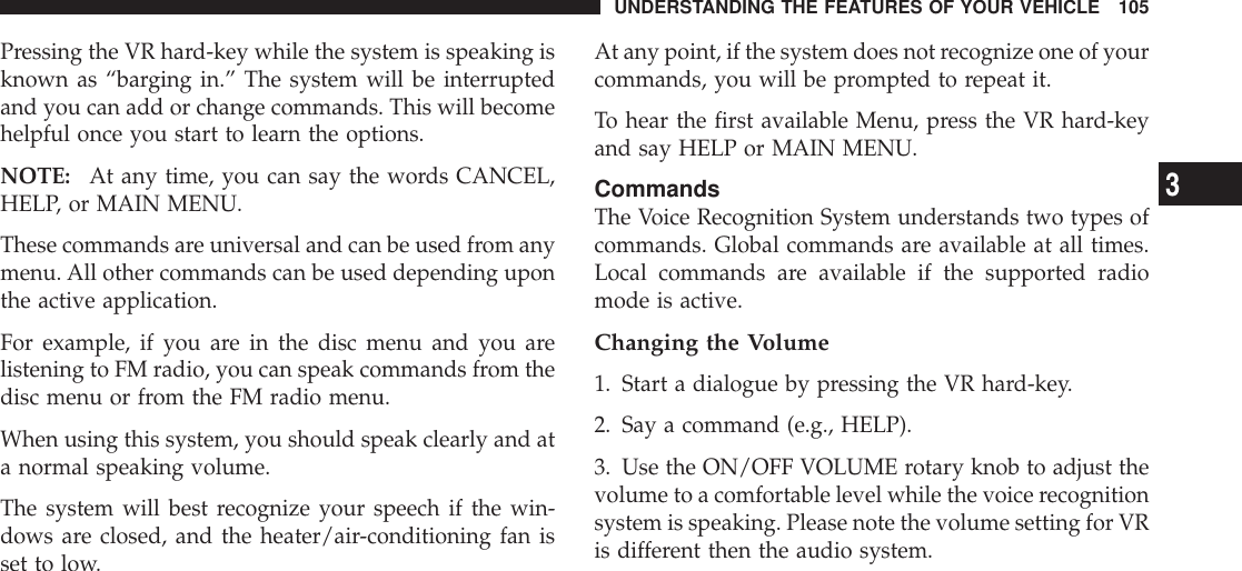 Pressing the VR hard-key while the system is speaking isknown as “barging in.” The system will be interruptedand you can add or change commands. This will becomehelpful once you start to learn the options.NOTE: At any time, you can say the words CANCEL,HELP, or MAIN MENU.These commands are universal and can be used from anymenu. All other commands can be used depending uponthe active application.For example, if you are in the disc menu and you arelistening to FM radio, you can speak commands from thedisc menu or from the FM radio menu.When using this system, you should speak clearly and ata normal speaking volume.The system will best recognize your speech if the win-dows are closed, and the heater/air-conditioning fan isset to low.At any point, if the system does not recognize one of yourcommands, you will be prompted to repeat it.To hear the first available Menu, press the VR hard-keyand say HELP or MAIN MENU.CommandsThe Voice Recognition System understands two types ofcommands. Global commands are available at all times.Local commands are available if the supported radiomode is active.Changing the Volume1. Start a dialogue by pressing the VR hard-key.2. Say a command (e.g., HELP).3. Use the ON/OFF VOLUME rotary knob to adjust thevolume to a comfortable level while the voice recognitionsystem is speaking. Please note the volume setting for VRis different then the audio system.UNDERSTANDING THE FEATURES OF YOUR VEHICLE 1053