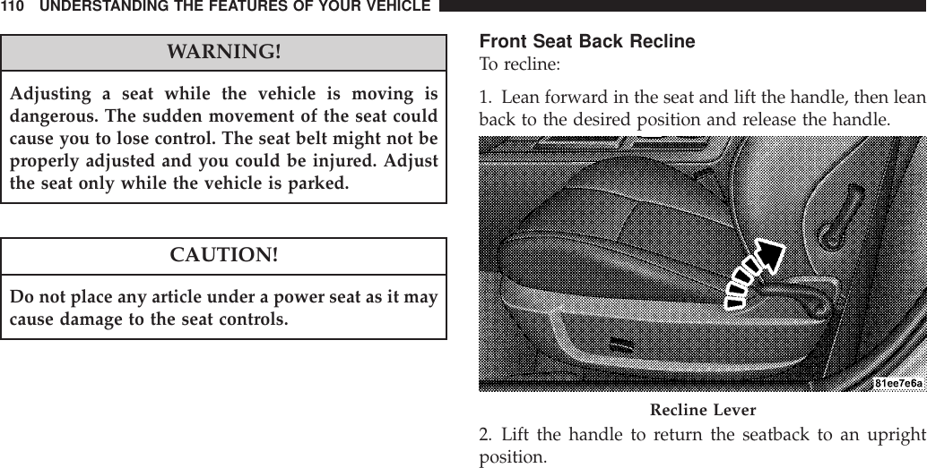 WARNING!Adjusting a seat while the vehicle is moving isdangerous. The sudden movement of the seat couldcause you to lose control. The seat belt might not beproperly adjusted and you could be injured. Adjustthe seat only while the vehicle is parked.CAUTION!Do not place any article under a power seat as it maycause damage to the seat controls.Front Seat Back ReclineTo recline:1. Lean forward in the seat and lift the handle, then leanback to the desired position and release the handle.2. Lift the handle to return the seatback to an uprightposition.Recline Lever110 UNDERSTANDING THE FEATURES OF YOUR VEHICLE