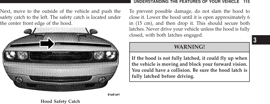 Next, move to the outside of the vehicle and push thesafety catch to the left. The safety catch is located underthe center front edge of the hood.To prevent possible damage, do not slam the hood toclose it. Lower the hood until it is open approximately 6in (15 cm), and then drop it. This should secure bothlatches. Never drive your vehicle unless the hood is fullyclosed, with both latches engaged.WARNING!If the hood is not fully latched, it could fly up whenthe vehicle is moving and block your forward vision.You could have a collision. Be sure the hood latch isfully latched before driving.Hood Safety CatchUNDERSTANDING THE FEATURES OF YOUR VEHICLE 1153