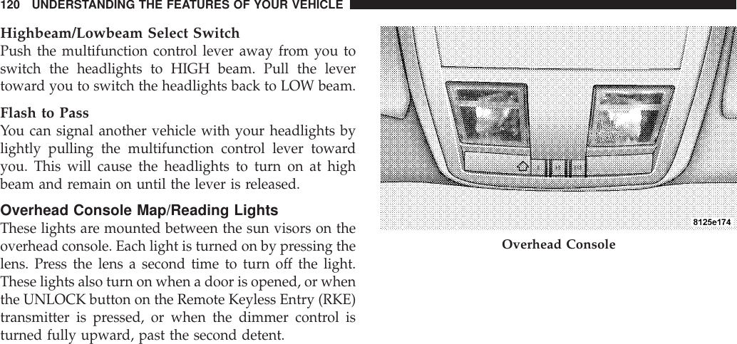 Highbeam/Lowbeam Select SwitchPush the multifunction control lever away from you toswitch the headlights to HIGH beam. Pull the levertoward you to switch the headlights back to LOW beam.Flash to PassYou can signal another vehicle with your headlights bylightly pulling the multifunction control lever towardyou. This will cause the headlights to turn on at highbeam and remain on until the lever is released.Overhead Console Map/Reading LightsThese lights are mounted between the sun visors on theoverhead console. Each light is turned on by pressing thelens. Press the lens a second time to turn off the light.These lights also turn on when a door is opened, or whenthe UNLOCK button on the Remote Keyless Entry (RKE)transmitter is pressed, or when the dimmer control isturned fully upward, past the second detent.Overhead Console120 UNDERSTANDING THE FEATURES OF YOUR VEHICLE
