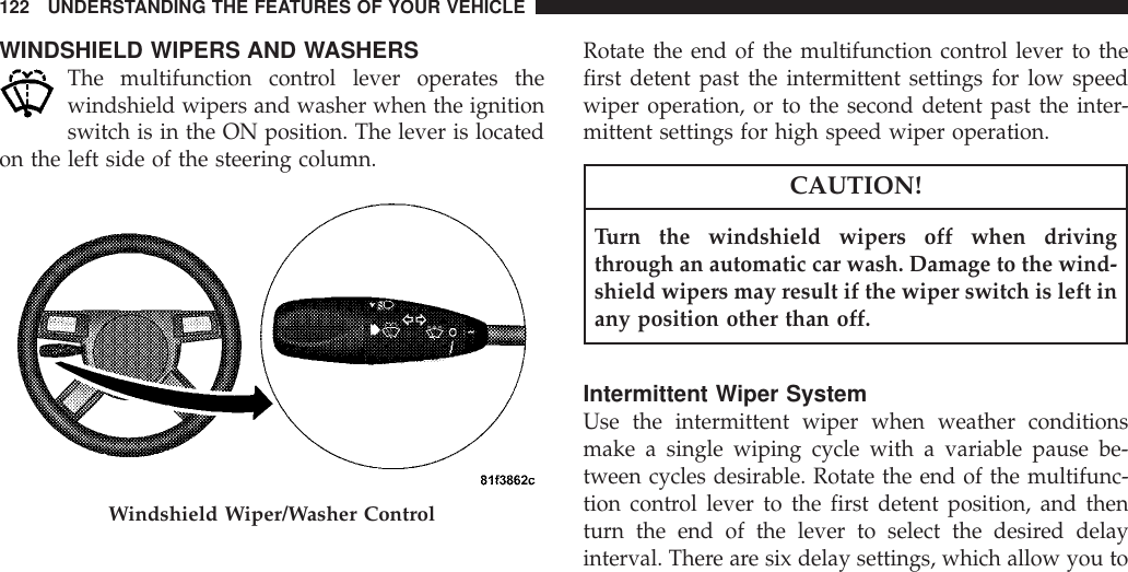 WINDSHIELD WIPERS AND WASHERSThe multifunction control lever operates thewindshield wipers and washer when the ignitionswitch is in the ON position. The lever is locatedon the left side of the steering column.Rotate the end of the multifunction control lever to thefirst detent past the intermittent settings for low speedwiper operation, or to the second detent past the inter-mittent settings for high speed wiper operation.CAUTION!Turn the windshield wipers off when drivingthrough an automatic car wash. Damage to the wind-shield wipers may result if the wiper switch is left inany position other than off.Intermittent Wiper SystemUse the intermittent wiper when weather conditionsmake a single wiping cycle with a variable pause be-tween cycles desirable. Rotate the end of the multifunc-tion control lever to the first detent position, and thenturn the end of the lever to select the desired delayinterval. There are six delay settings, which allow you toWindshield Wiper/Washer Control122 UNDERSTANDING THE FEATURES OF YOUR VEHICLE