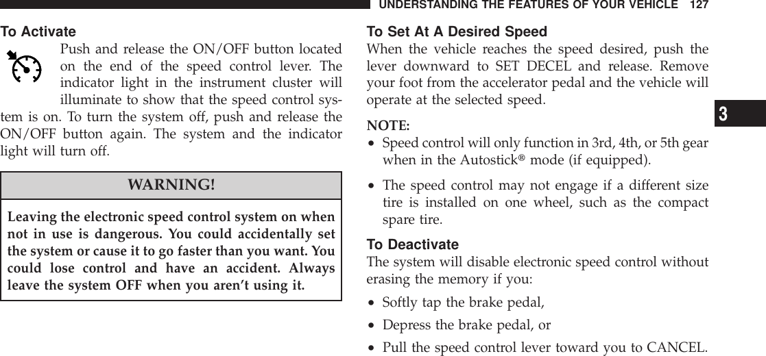 To ActivatePush and release the ON/OFF button locatedon the end of the speed control lever. Theindicator light in the instrument cluster willilluminate to show that the speed control sys-tem is on. To turn the system off, push and release theON/OFF button again. The system and the indicatorlight will turn off.WARNING!Leaving the electronic speed control system on whennot in use is dangerous. You could accidentally setthe system or cause it to go faster than you want. Youcould lose control and have an accident. Alwaysleave the system OFF when you aren’t using it.To Set At A Desired SpeedWhen the vehicle reaches the speed desired, push thelever downward to SET DECEL and release. Removeyour foot from the accelerator pedal and the vehicle willoperate at the selected speed.NOTE:•Speed control will only function in 3rd, 4th, or 5th gearwhen in the Autosticktmode (if equipped).•The speed control may not engage if a different sizetire is installed on one wheel, such as the compactspare tire.To DeactivateThe system will disable electronic speed control withouterasing the memory if you:•Softly tap the brake pedal,•Depress the brake pedal, or•Pull the speed control lever toward you to CANCEL.UNDERSTANDING THE FEATURES OF YOUR VEHICLE 1273