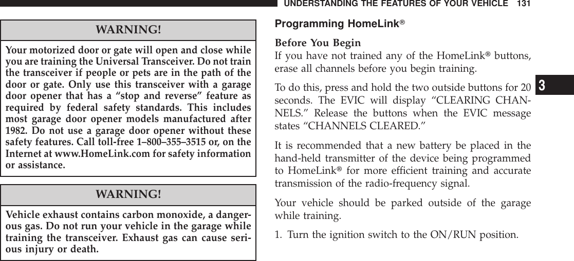 WARNING!Your motorized door or gate will open and close whileyou are training the Universal Transceiver. Do not trainthe transceiver if people or pets are in the path of thedoor or gate. Only use this transceiver with a garagedoor opener that has a “stop and reverse” feature asrequired by federal safety standards. This includesmost garage door opener models manufactured after1982. Do not use a garage door opener without thesesafety features. Call toll-free 1–800–355–3515 or, on theInternet at www.HomeLink.com for safety informationor assistance.WARNING!Vehicle exhaust contains carbon monoxide, a danger-ous gas. Do not run your vehicle in the garage whiletraining the transceiver. Exhaust gas can cause seri-ous injury or death.Programming HomeLinkTBefore You BeginIf you have not trained any of the HomeLinktbuttons,erase all channels before you begin training.To do this, press and hold the two outside buttons for 20seconds. The EVIC will display “CLEARING CHAN-NELS.” Release the buttons when the EVIC messagestates “CHANNELS CLEARED.”It is recommended that a new battery be placed in thehand-held transmitter of the device being programmedto HomeLinktfor more efficient training and accuratetransmission of the radio-frequency signal.Your vehicle should be parked outside of the garagewhile training.1. Turn the ignition switch to the ON/RUN position.UNDERSTANDING THE FEATURES OF YOUR VEHICLE 1313