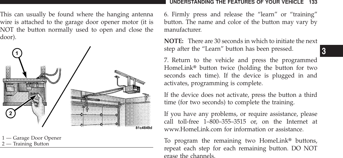This can usually be found where the hanging antennawire is attached to the garage door opener motor (it isNOT the button normally used to open and close thedoor).6. Firmly press and release the “learn” or “training”button. The name and color of the button may vary bymanufacturer.NOTE: There are 30 seconds in which to initiate the nextstep after the “Learn” button has been pressed.7. Return to the vehicle and press the programmedHomeLinktbutton twice (holding the button for twoseconds each time). If the device is plugged in andactivates, programming is complete.If the device does not activate, press the button a thirdtime (for two seconds) to complete the training.If you have any problems, or require assistance, pleasecall toll-free 1–800–355–3515 or, on the Internet atwww.HomeLink.com for information or assistance.To program the remaining two HomeLinktbuttons,repeat each step for each remaining button. DO NOTerase the channels.1 — Garage Door Opener2 — Training ButtonUNDERSTANDING THE FEATURES OF YOUR VEHICLE 1333
