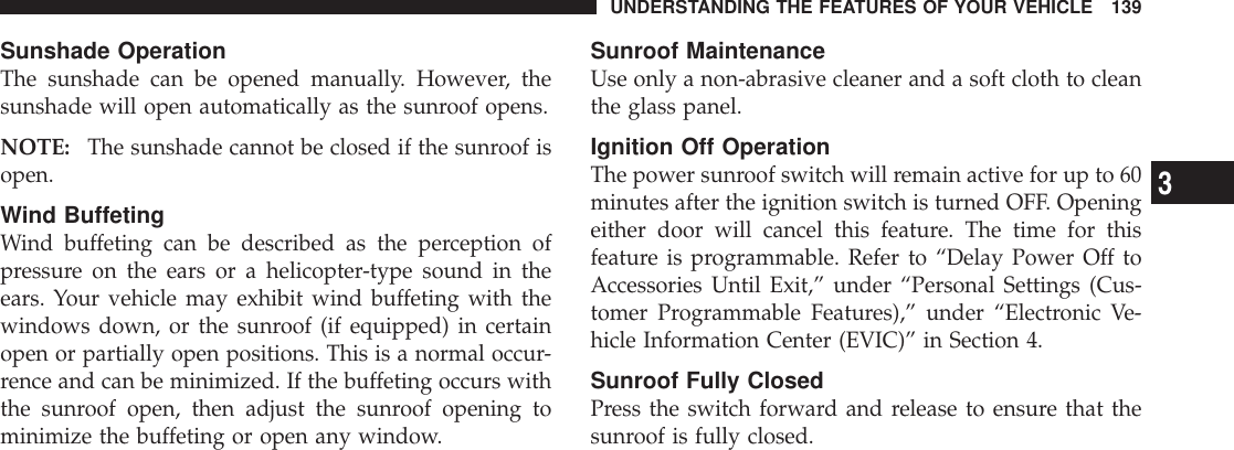 Sunshade OperationThe sunshade can be opened manually. However, thesunshade will open automatically as the sunroof opens.NOTE: The sunshade cannot be closed if the sunroof isopen.Wind BuffetingWind buffeting can be described as the perception ofpressure on the ears or a helicopter-type sound in theears. Your vehicle may exhibit wind buffeting with thewindows down, or the sunroof (if equipped) in certainopen or partially open positions. This is a normal occur-rence and can be minimized. If the buffeting occurs withthe sunroof open, then adjust the sunroof opening tominimize the buffeting or open any window.Sunroof MaintenanceUse only a non-abrasive cleaner and a soft cloth to cleanthe glass panel.Ignition Off OperationThe power sunroof switch will remain active for up to 60minutes after the ignition switch is turned OFF. Openingeither door will cancel this feature. The time for thisfeature is programmable. Refer to “Delay Power Off toAccessories Until Exit,” under “Personal Settings (Cus-tomer Programmable Features),” under “Electronic Ve-hicle Information Center (EVIC)” in Section 4.Sunroof Fully ClosedPress the switch forward and release to ensure that thesunroof is fully closed.UNDERSTANDING THE FEATURES OF YOUR VEHICLE 1393