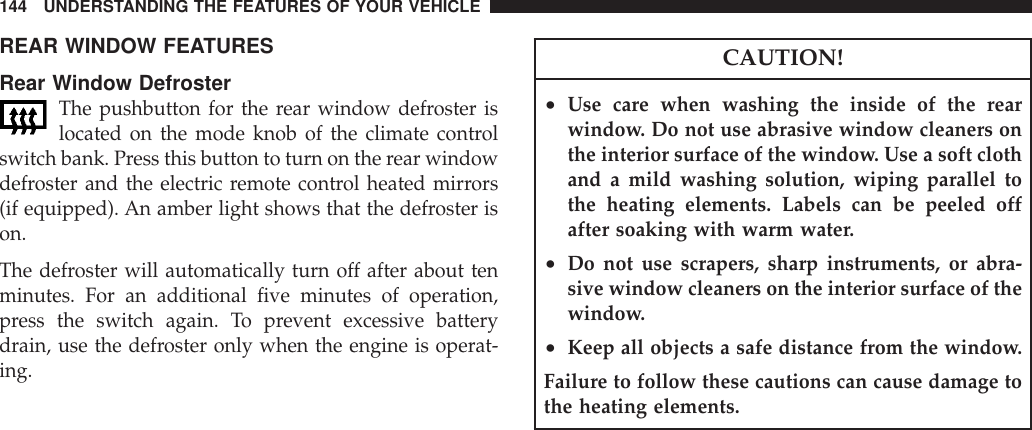 REAR WINDOW FEATURESRear Window DefrosterThe pushbutton for the rear window defroster islocated on the mode knob of the climate controlswitch bank. Press this button to turn on the rear windowdefroster and the electric remote control heated mirrors(if equipped). An amber light shows that the defroster ison.The defroster will automatically turn off after about tenminutes. For an additional five minutes of operation,press the switch again. To prevent excessive batterydrain, use the defroster only when the engine is operat-ing.CAUTION!•Use care when washing the inside of the rearwindow. Do not use abrasive window cleaners onthe interior surface of the window. Use a soft clothand a mild washing solution, wiping parallel tothe heating elements. Labels can be peeled offafter soaking with warm water.•Do not use scrapers, sharp instruments, or abra-sive window cleaners on the interior surface of thewindow.•Keep all objects a safe distance from the window.Failure to follow these cautions can cause damage tothe heating elements.144 UNDERSTANDING THE FEATURES OF YOUR VEHICLE