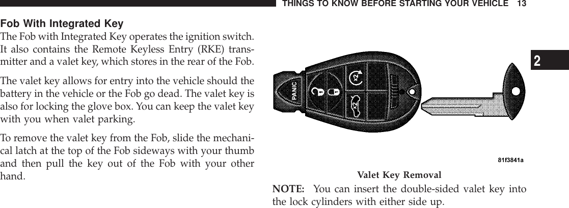 Fob With Integrated KeyThe Fob with Integrated Key operates the ignition switch.It also contains the Remote Keyless Entry (RKE) trans-mitter and a valet key, which stores in the rear of the Fob.The valet key allows for entry into the vehicle should thebattery in the vehicle or the Fob go dead. The valet key isalso for locking the glove box. You can keep the valet keywith you when valet parking.To remove the valet key from the Fob, slide the mechani-cal latch at the top of the Fob sideways with your thumband then pull the key out of the Fob with your otherhand. NOTE: You can insert the double-sided valet key intothe lock cylinders with either side up.Valet Key RemovalTHINGS TO KNOW BEFORE STARTING YOUR VEHICLE 132