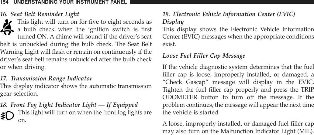 16. Seat Belt Reminder LightThis light will turn on for five to eight seconds asa bulb check when the ignition switch is firstturned ON. A chime will sound if the driver’s seatbelt is unbuckled during the bulb check. The Seat BeltWarning Light will flash or remain on continuously if thedriver’s seat belt remains unbuckled after the bulb checkor when driving.17. Transmission Range IndicatorThis display indicator shows the automatic transmissiongear selection.18. Front Fog Light Indicator Light — If EquippedThis light will turn on when the front fog lights areon.19. Electronic Vehicle Information Center (EVIC)DisplayThis display shows the Electronic Vehicle InformationCenter (EVIC) messages when the appropriate conditionsexist.Loose Fuel Filler Cap MessageIf the vehicle diagnostic system determines that the fuelfiller cap is loose, improperly installed, or damaged, a“Check Gascap” message will display in the EVIC.Tighten the fuel filler cap properly and press the TRIPODOMETER button to turn off the message. If theproblem continues, the message will appear the next timethe vehicle is started.A loose, improperly installed, or damaged fuel filler capmay also turn on the Malfunction Indicator Light (MIL).154 UNDERSTANDING YOUR INSTRUMENT PANEL