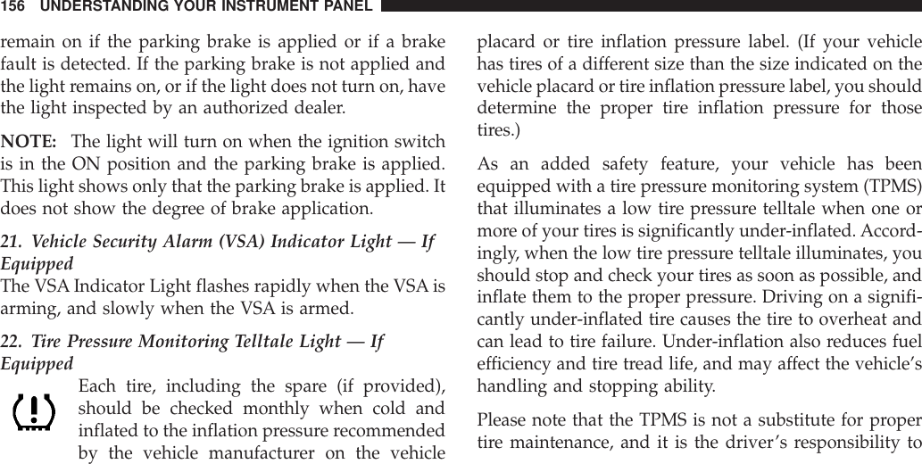 remain on if the parking brake is applied or if a brakefault is detected. If the parking brake is not applied andthe light remains on, or if the light does not turn on, havethe light inspected by an authorized dealer.NOTE: The light will turn on when the ignition switchis in the ON position and the parking brake is applied.This light shows only that the parking brake is applied. Itdoes not show the degree of brake application.21. Vehicle Security Alarm (VSA) Indicator Light — IfEquippedThe VSA Indicator Light flashes rapidly when the VSA isarming, and slowly when the VSA is armed.22. Tire Pressure Monitoring Telltale Light — IfEquipped Each tire, including the spare (if provided),should be checked monthly when cold andinflated to the inflation pressure recommendedby the vehicle manufacturer on the vehicleplacard or tire inflation pressure label. (If your vehiclehas tires of a different size than the size indicated on thevehicle placard or tire inflation pressure label, you shoulddetermine the proper tire inflation pressure for thosetires.)As an added safety feature, your vehicle has beenequipped with a tire pressure monitoring system (TPMS)that illuminates a low tire pressure telltale when one ormore of your tires is significantly under-inflated. Accord-ingly, when the low tire pressure telltale illuminates, youshould stop and check your tires as soon as possible, andinflate them to the proper pressure. Driving on a signifi-cantly under-inflated tire causes the tire to overheat andcan lead to tire failure. Under-inflation also reduces fuelefficiency and tire tread life, and may affect the vehicle’shandling and stopping ability.Please note that the TPMS is not a substitute for propertire maintenance, and it is the driver’s responsibility to156 UNDERSTANDING YOUR INSTRUMENT PANEL