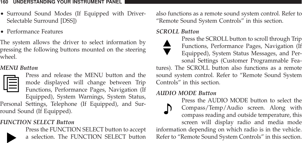 •Surround Sound Modes (If Equipped with Driver-Selectable Surround [DSS])•Performance FeaturesThe system allows the driver to select information bypressing the following buttons mounted on the steeringwheel.MENU ButtonPress and release the MENU button and themode displayed will change between TripFunctions, Performance Pages, Navigation (IfEquipped), System Warnings, System Status,Personal Settings, Telephone (If Equipped), and Sur-round Sound (If Equipped).FUNCTION SELECT ButtonPress the FUNCTION SELECT button to accepta selection. The FUNCTION SELECT buttonalso functions as a remote sound system control. Refer to“Remote Sound System Controls” in this section.SCROLL ButtonPress the SCROLLbutton to scroll through TripFunctions, Performance Pages, Navigation (IfEquipped), System Status Messages, and Per-sonal Settings (Customer Programmable Fea-tures). The SCROLL button also functions as a remotesound system control. Refer to “Remote Sound SystemControls” in this section.AUDIO MODE ButtonPress the AUDIO MODE button to select theCompass/Temp/Audio screen. Along withcompass reading and outside temperature, thisscreen will display radio and media modeinformation depending on which radio is in the vehicle.Refer to “Remote Sound System Controls” in this section.160 UNDERSTANDING YOUR INSTRUMENT PANEL