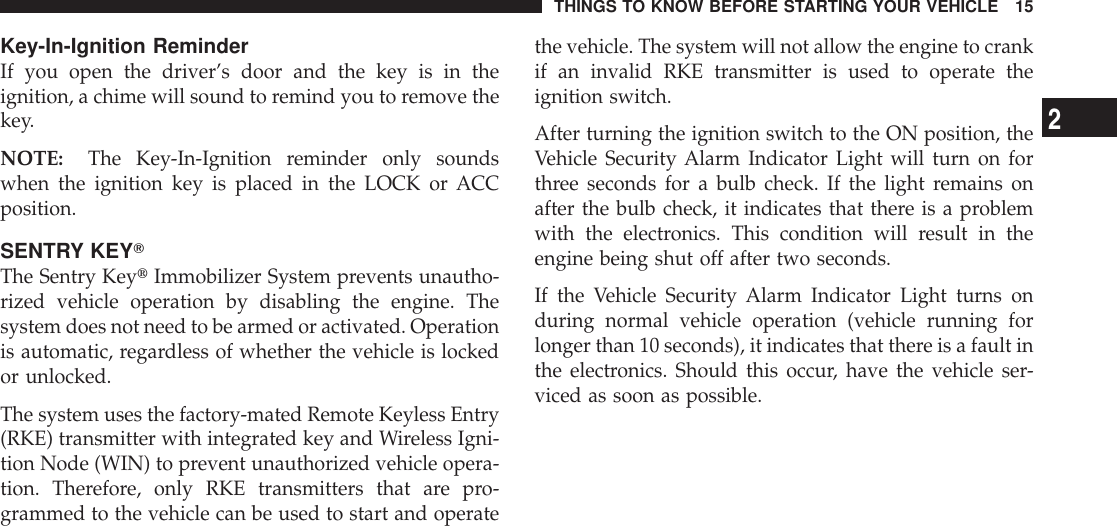 Key-In-Ignition ReminderIf you open the driver’s door and the key is in theignition, a chime will sound to remind you to remove thekey.NOTE: The Key-In-Ignition reminder only soundswhen the ignition key is placed in the LOCK or ACCposition.SENTRY KEYTThe Sentry KeytImmobilizer System prevents unautho-rized vehicle operation by disabling the engine. Thesystem does not need to be armed or activated. Operationis automatic, regardless of whether the vehicle is lockedor unlocked.The system uses the factory-mated Remote Keyless Entry(RKE) transmitter with integrated key and Wireless Igni-tion Node (WIN) to prevent unauthorized vehicle opera-tion. Therefore, only RKE transmitters that are pro-grammed to the vehicle can be used to start and operatethe vehicle. The system will not allow the engine to crankif an invalid RKE transmitter is used to operate theignition switch.After turning the ignition switch to the ON position, theVehicle Security Alarm Indicator Light will turn on forthree seconds for a bulb check. If the light remains onafter the bulb check, it indicates that there is a problemwith the electronics. This condition will result in theengine being shut off after two seconds.If the Vehicle Security Alarm Indicator Light turns onduring normal vehicle operation (vehicle running forlonger than 10 seconds), it indicates that there is a fault inthe electronics. Should this occur, have the vehicle ser-viced as soon as possible.THINGS TO KNOW BEFORE STARTING YOUR VEHICLE 152
