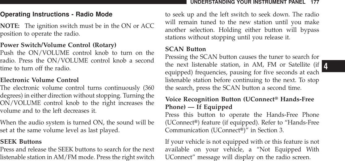 Operating Instructions - Radio ModeNOTE: The ignition switch must be in the ON or ACCposition to operate the radio.Power Switch/Volume Control (Rotary)Push the ON/VOLUME control knob to turn on theradio. Press the ON/VOLUME control knob a secondtime to turn off the radio.Electronic Volume ControlThe electronic volume control turns continuously (360degrees) in either direction without stopping. Turning theON/VOLUME control knob to the right increases thevolume and to the left decreases it.When the audio system is turned ON, the sound will beset at the same volume level as last played.SEEK ButtonsPress and release the SEEK buttons to search for the nextlistenable station inAM/FM mode. Press the right switchto seek up and the left switch to seek down. The radiowill remain tuned to the new station until you makeanother selection. Holding either button will bypassstations without stopping until you release it.SCAN ButtonPressing the SCAN button causes the tuner to search forthe next listenable station, in AM, FM or Satellite (ifequipped) frequencies, pausing for five seconds at eachlistenable station before continuing to the next. To stopthe search, press the SCAN button a second time.Voice Recognition Button (UConnecttHands-FreePhone) — If EquippedPress this button to operate the Hands-Free Phone(UConnectt) feature (if equipped). Refer to “Hands-FreeCommunication (UConnectt)” in Section 3.If your vehicle is not equipped with or this feature is notavailable on your vehicle, a “Not Equipped WithUConnect” message will display on the radio screen.UNDERSTANDING YOUR INSTRUMENT PANEL 1774