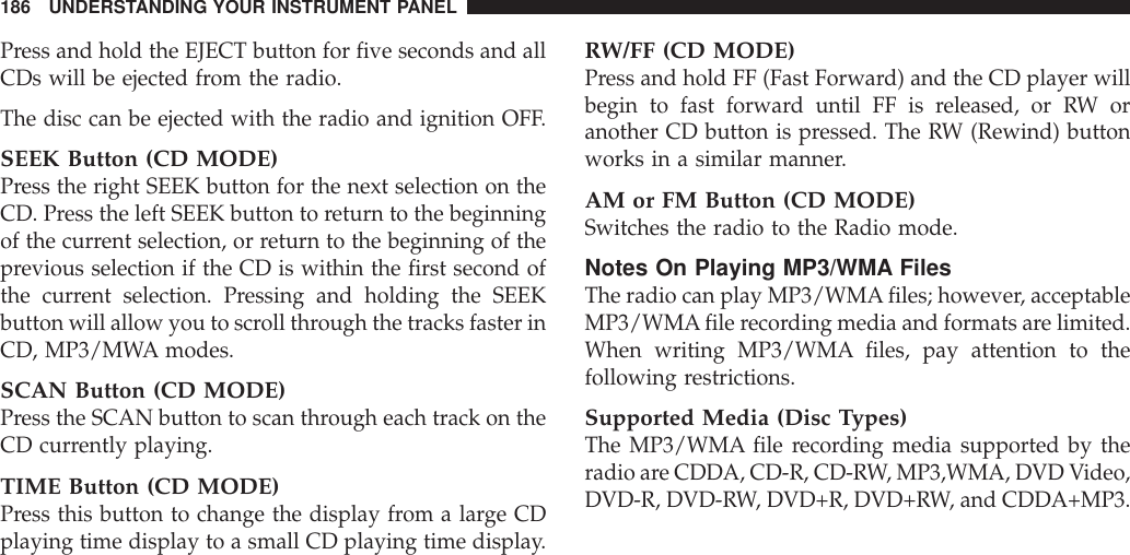 Press and hold the EJECT button for five seconds and allCDs will be ejected from the radio.The disc can be ejected with the radio and ignition OFF.SEEK Button (CD MODE)Press the right SEEK button for the next selection on theCD. Press the left SEEK button to return to the beginningof the current selection, or return to the beginning of theprevious selection if the CD is within the first second ofthe current selection. Pressing and holding the SEEKbutton will allow you to scroll through the tracks faster inCD, MP3/MWA modes.SCAN Button (CD MODE)Press the SCAN button to scan through each track on theCD currently playing.TIME Button (CD MODE)Press this button to change the display from a large CDplaying time display to a small CD playing time display.RW/FF (CD MODE)Press and hold FF (Fast Forward) and the CD player willbegin to fast forward until FF is released, or RW oranother CD button is pressed. The RW (Rewind) buttonworks in a similar manner.AM or FM Button (CD MODE)Switches the radio to the Radio mode.Notes On Playing MP3/WMA FilesThe radio can play MP3/WMAfiles; however, acceptableMP3/WMAfile recording media and formats are limited.When writing MP3/WMA files, pay attention to thefollowing restrictions.Supported Media (Disc Types)The MP3/WMA file recording media supported by theradio are CDDA, CD-R, CD-RW, MP3,WMA, DVD Video,DVD-R, DVD-RW, DVD+R, DVD+RW, and CDDA+MP3.186 UNDERSTANDING YOUR INSTRUMENT PANEL
