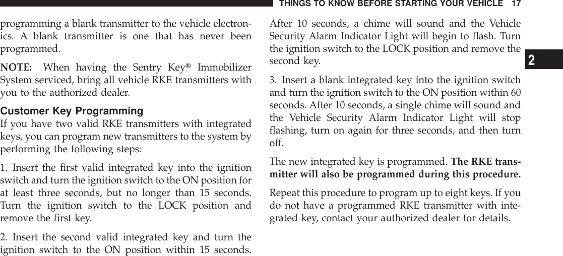 programming a blank transmitter to the vehicle electron-ics. A blank transmitter is one that has never beenprogrammed.NOTE: When having the Sentry KeytImmobilizerSystem serviced, bring all vehicle RKE transmitters withyou to the authorized dealer.Customer Key ProgrammingIf you have two valid RKE transmitters with integratedkeys, you can program new transmitters to the system byperforming the following steps:1. Insert the first valid integrated key into the ignitionswitch and turn the ignition switch to the ON position forat least three seconds, but no longer than 15 seconds.Turn the ignition switch to the LOCK position andremove the first key.2. Insert the second valid integrated key and turn theignition switch to the ON position within 15 seconds.After 10 seconds, a chime will sound and the VehicleSecurity Alarm Indicator Light will begin to flash. Turnthe ignition switch to the LOCK position and remove thesecond key.3. Insert a blank integrated key into the ignition switchand turn the ignition switch to the ON position within 60seconds. After 10 seconds, a single chime will sound andthe Vehicle Security Alarm Indicator Light will stopflashing, turn on again for three seconds, and then turnoff.The new integrated key is programmed. The RKE trans-mitter will also be programmed during this procedure.Repeat this procedure to program up to eight keys. If youdo not have a programmed RKE transmitter with inte-grated key, contact your authorized dealer for details.THINGS TO KNOW BEFORE STARTING YOUR VEHICLE 172