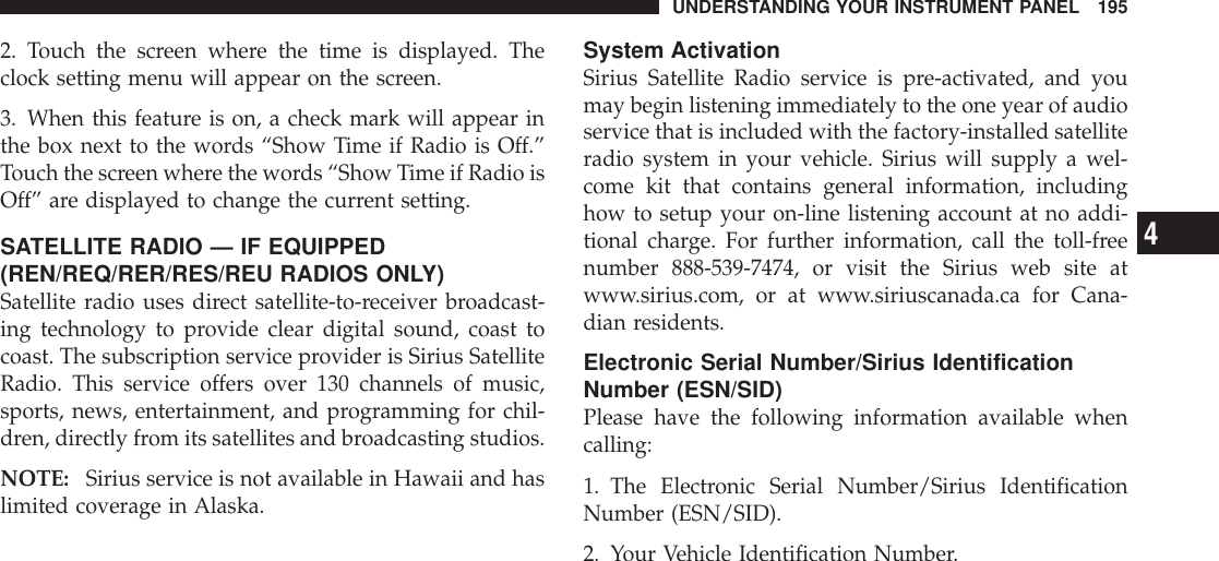 2. Touch the screen where the time is displayed. Theclock setting menu will appear on the screen.3. When this feature is on, a check mark will appear inthe box next to the words “Show Time if Radio is Off.”Touch the screen where the words “Show Time if Radio isOff” are displayed to change the current setting.SATELLITE RADIO — IF EQUIPPED(REN/REQ/RER/RES/REU RADIOS ONLY)Satellite radio uses direct satellite-to-receiver broadcast-ing technology to provide clear digital sound, coast tocoast. The subscription service provider is Sirius SatelliteRadio. This service offers over 130 channels of music,sports, news, entertainment, and programming for chil-dren, directly from its satellites and broadcasting studios.NOTE: Sirius service is not available in Hawaii and haslimited coverage in Alaska.System ActivationSirius Satellite Radio service is pre-activated, and youmay begin listening immediately to the one year of audioservice that is included with the factory-installed satelliteradio system in your vehicle. Sirius will supply a wel-come kit that contains general information, includinghow to setup your on-line listening account at no addi-tional charge. For further information, call the toll-freenumber 888-539-7474, or visit the Sirius web site atwww.sirius.com, or at www.siriuscanada.ca for Cana-dian residents.Electronic Serial Number/Sirius IdentificationNumber (ESN/SID)Please have the following information available whencalling:1. The Electronic Serial Number/Sirius IdentificationNumber (ESN/SID).2. Your Vehicle Identification Number.UNDERSTANDING YOUR INSTRUMENT PANEL 1954