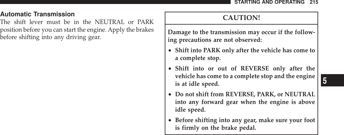 Automatic TransmissionThe shift lever must be in the NEUTRAL or PARKposition before you can start the engine.Apply the brakesbefore shifting into any driving gear.CAUTION!Damage to the transmission may occur if the follow-ing precautions are not observed:•Shift into PARK only after the vehicle has come toa complete stop.•Shift into or out of REVERSE only after thevehicle has come to a complete stop and the engineis at idle speed.•Do not shift from REVERSE, PARK, or NEUTRALinto any forward gear when the engine is aboveidle speed.•Before shifting into any gear, make sure your footis firmly on the brake pedal.STARTING AND OPERATING 2155