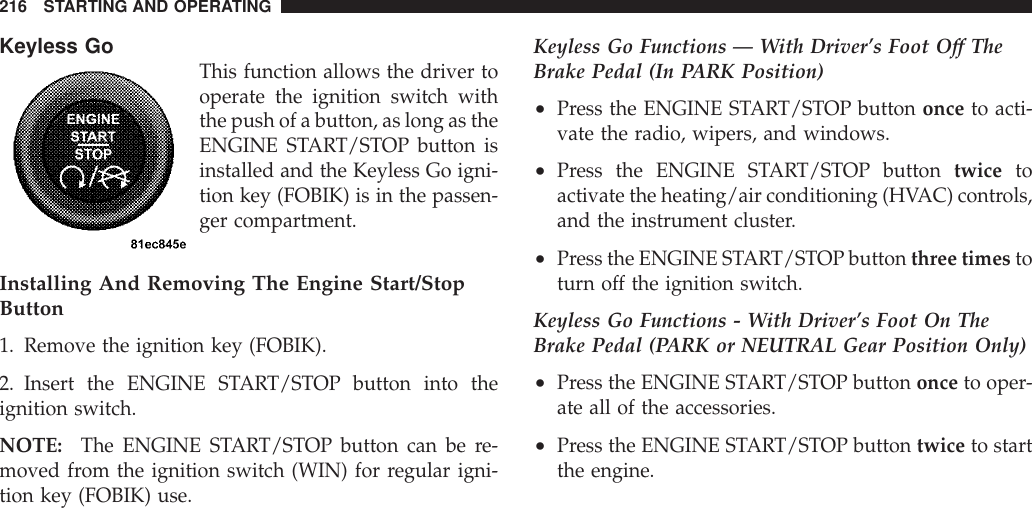 Keyless GoThis function allows the driver tooperate the ignition switch withthe push of a button, as long as theENGINE START/STOP button isinstalled and the Keyless Go igni-tion key (FOBIK) is in the passen-ger compartment.Installing And Removing The Engine Start/StopButton1. Remove the ignition key (FOBIK).2. Insert the ENGINE START/STOP button into theignition switch.NOTE: The ENGINE START/STOP button can be re-moved from the ignition switch (WIN) for regular igni-tion key (FOBIK) use.Keyless Go Functions — With Driver’s Foot Off TheBrake Pedal (In PARK Position)•Press the ENGINE START/STOP button once to acti-vate the radio, wipers, and windows.•Press the ENGINE START/STOP button twice toactivate the heating/air conditioning (HVAC) controls,and the instrument cluster.•Press the ENGINE START/STOP button three times toturn off the ignition switch.Keyless Go Functions - With Driver’s Foot On TheBrake Pedal (PARK or NEUTRAL Gear Position Only)•Press the ENGINE START/STOP button once to oper-ate all of the accessories.•Press the ENGINE START/STOP button twice to startthe engine.216 STARTING AND OPERATING