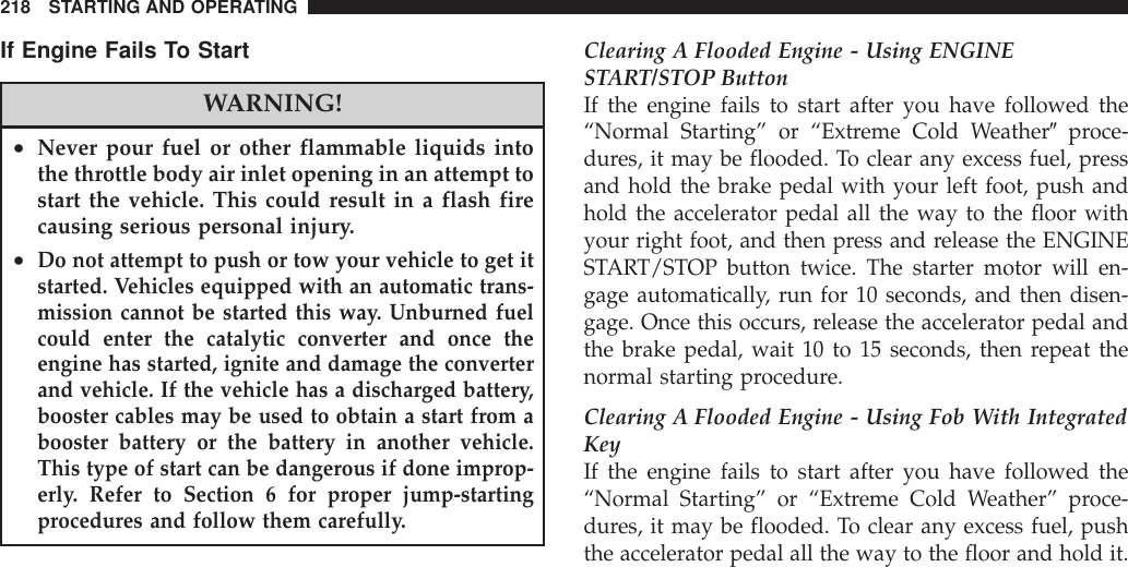 If Engine Fails To StartWARNING!•Never pour fuel or other flammable liquids intothe throttle body air inlet opening in an attempt tostart the vehicle. This could result in a flash firecausing serious personal injury.•Do not attempt to push or tow your vehicle to get itstarted. Vehicles equipped with an automatic trans-mission cannot be started this way. Unburned fuelcould enter the catalytic converter and once theengine has started, ignite and damage the converterand vehicle. If the vehicle has a discharged battery,booster cables may be used to obtain a start from abooster battery or the battery in another vehicle.This type of start can be dangerous if done improp-erly. Refer to Section 6 for proper jump-startingprocedures and follow them carefully.Clearing A Flooded Engine - Using ENGINESTART/STOP ButtonIf the engine fails to start after you have followed the“Normal Starting” or “Extreme Cold Weather9proce-dures, it may be flooded. To clear any excess fuel, pressand hold the brake pedal with your left foot, push andhold the accelerator pedal all the way to the floor withyour right foot, and then press and release the ENGINESTART/STOP button twice. The starter motor will en-gage automatically, run for 10 seconds, and then disen-gage. Once this occurs, release the accelerator pedal andthe brake pedal, wait 10 to 15 seconds, then repeat thenormal starting procedure.Clearing A Flooded Engine - Using Fob With IntegratedKeyIf the engine fails to start after you have followed the“Normal Starting” or “Extreme Cold Weather” proce-dures, it may be flooded. To clear any excess fuel, pushthe accelerator pedal all the way to the floor and hold it.218 STARTING AND OPERATING