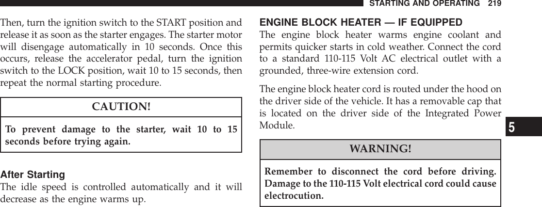 Then, turn the ignition switch to the START position andrelease it as soon as the starter engages. The starter motorwill disengage automatically in 10 seconds. Once thisoccurs, release the accelerator pedal, turn the ignitionswitch to the LOCK position, wait 10 to 15 seconds, thenrepeat the normal starting procedure.CAUTION!To prevent damage to the starter, wait 10 to 15seconds before trying again.After StartingThe idle speed is controlled automatically and it willdecrease as the engine warms up.ENGINE BLOCK HEATER — IF EQUIPPEDThe engine block heater warms engine coolant andpermits quicker starts in cold weather. Connect the cordto a standard 110-115 Volt AC electrical outlet with agrounded, three-wire extension cord.The engine block heater cord is routed under the hood onthe driver side of the vehicle. It has a removable cap thatis located on the driver side of the Integrated PowerModule.WARNING!Remember to disconnect the cord before driving.Damage to the 110-115 Volt electrical cord could causeelectrocution.STARTING AND OPERATING 2195