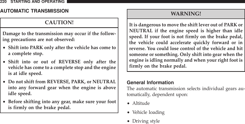 AUTOMATIC TRANSMISSIONCAUTION!Damage to the transmission may occur if the follow-ing precautions are not observed:•Shift into PARK only after the vehicle has come toa complete stop.•Shift into or out of REVERSE only after thevehicle has come to a complete stop and the engineis at idle speed.•Do not shift from REVERSE, PARK, or NEUTRALinto any forward gear when the engine is aboveidle speed.•Before shifting into any gear, make sure your footis firmly on the brake pedal.WARNING!It is dangerous to move the shift lever out of PARK orNEUTRAL if the engine speed is higher than idlespeed. If your foot is not firmly on the brake pedal,the vehicle could accelerate quickly forward or inreverse. You could lose control of the vehicle and hitsomeone or something. Only shift into gear when theengine is idling normally and when your right foot isfirmly on the brake pedal.General InformationThe automatic transmission selects individual gears au-tomatically, dependent upon:•Altitude•Vehicle loading•Driving style220 STARTING AND OPERATING