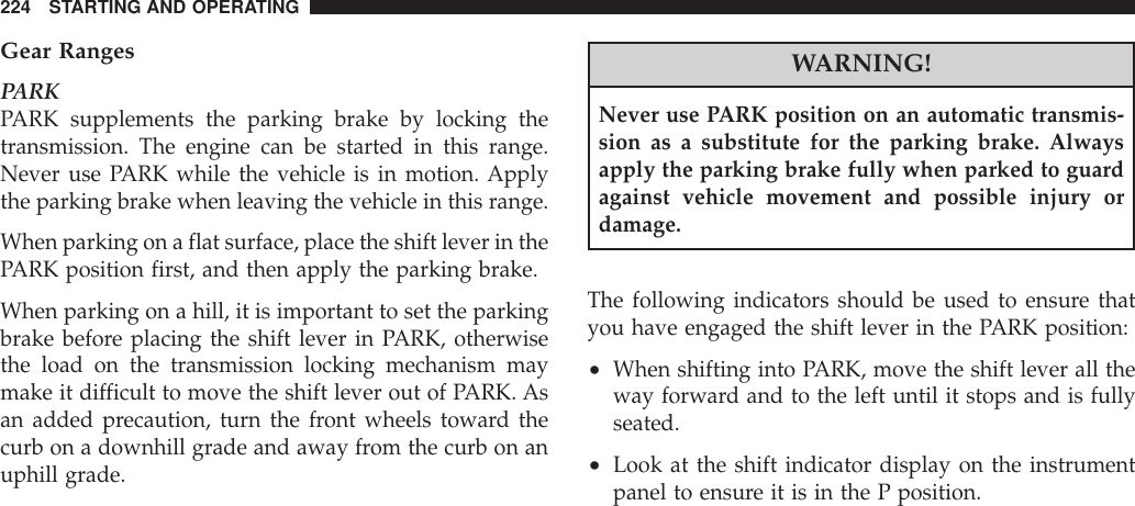 Gear RangesPARKPARK supplements the parking brake by locking thetransmission. The engine can be started in this range.Never use PARK while the vehicle is in motion. Applythe parking brake when leaving the vehicle in this range.When parking on a flat surface, place the shift lever in thePARK position first, and then apply the parking brake.When parking on a hill, it is important to set the parkingbrake before placing the shift lever in PARK, otherwisethe load on the transmission locking mechanism maymake it difficult to move the shift lever out of PARK. Asan added precaution, turn the front wheels toward thecurb on a downhill grade and away from the curb on anuphill grade.WARNING!Never use PARK position on an automatic transmis-sion as a substitute for the parking brake. Alwaysapply the parking brake fully when parked to guardagainst vehicle movement and possible injury ordamage.The following indicators should be used to ensure thatyou have engaged the shift lever in the PARK position:•When shifting into PARK, move the shift lever all theway forward and to the left until it stops and is fullyseated.•Look at the shift indicator display on the instrumentpanel to ensure it is in the P position.224 STARTING AND OPERATING