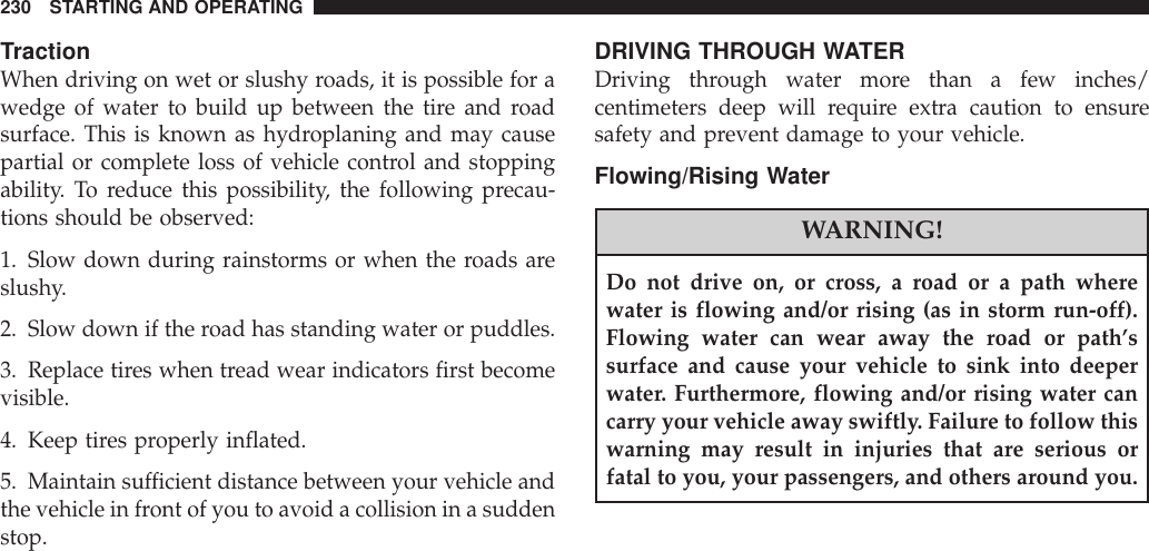 TractionWhen driving on wet or slushy roads, it is possible for awedge of water to build up between the tire and roadsurface. This is known as hydroplaning and may causepartial or complete loss of vehicle control and stoppingability. To reduce this possibility, the following precau-tions should be observed:1. Slow down during rainstorms or when the roads areslushy.2. Slow down if the road has standing water or puddles.3. Replace tires when tread wear indicators first becomevisible.4. Keep tires properly inflated.5. Maintain sufficient distance between your vehicle andthe vehicle in front of you to avoid a collision in a suddenstop.DRIVING THROUGH WATERDriving through water more than a few inches/centimeters deep will require extra caution to ensuresafety and prevent damage to your vehicle.Flowing/Rising WaterWARNING!Do not drive on, or cross, a road or a path wherewater is flowing and/or rising (as in storm run-off).Flowing water can wear away the road or path’ssurface and cause your vehicle to sink into deeperwater. Furthermore, flowing and/or rising water cancarry your vehicle away swiftly. Failure to follow thiswarning may result in injuries that are serious orfatal to you, your passengers, and others around you.230 STARTING AND OPERATING