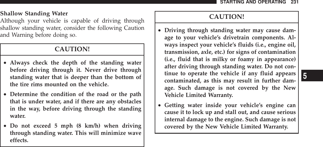 Shallow Standing WaterAlthough your vehicle is capable of driving throughshallow standing water, consider the following Cautionand Warning before doing so.CAUTION!•Always check the depth of the standing waterbefore driving through it. Never drive throughstanding water that is deeper than the bottom ofthe tire rims mounted on the vehicle.•Determine the condition of the road or the paththat is under water, and if there are any obstaclesin the way, before driving through the standingwater.•Do not exceed 5 mph (8 km/h) when drivingthrough standing water. This will minimize waveeffects.CAUTION!•Driving through standing water may cause dam-age to your vehicle’s drivetrain components. Al-ways inspect your vehicle’s fluids (i.e., engine oil,transmission, axle, etc.) for signs of contamination(i.e., fluid that is milky or foamy in appearance)after driving through standing water. Do not con-tinue to operate the vehicle if any fluid appearscontaminated, as this may result in further dam-age. Such damage is not covered by the NewVehicle Limited Warranty.•Getting water inside your vehicle’s engine cancause it to lock up and stall out, and cause seriousinternal damage to the engine. Such damage is notcovered by the New Vehicle Limited Warranty.STARTING AND OPERATING 2315