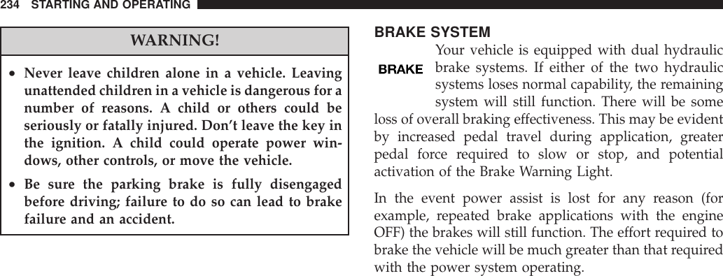 WARNING!•Never leave children alone in a vehicle. Leavingunattended children in a vehicle is dangerous for anumber of reasons. A child or others could beseriously or fatally injured. Don’t leave the key inthe ignition. A child could operate power win-dows, other controls, or move the vehicle.•Be sure the parking brake is fully disengagedbefore driving; failure to do so can lead to brakefailure and an accident.BRAKE SYSTEMYour vehicle is equipped with dual hydraulicbrake systems. If either of the two hydraulicsystems loses normal capability, the remainingsystem will still function. There will be someloss of overall braking effectiveness. This may be evidentby increased pedal travel during application, greaterpedal force required to slow or stop, and potentialactivation of the Brake Warning Light.In the event power assist is lost for any reason (forexample, repeated brake applications with the engineOFF) the brakes will still function. The effort required tobrake the vehicle will be much greater than that requiredwith the power system operating.234 STARTING AND OPERATING