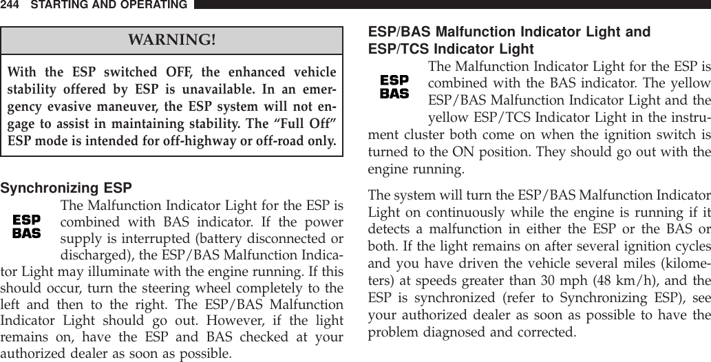 WARNING!With the ESP switched OFF, the enhanced vehiclestability offered by ESP is unavailable. In an emer-gency evasive maneuver, the ESP system will not en-gage to assist in maintaining stability. The “Full Off”ESP mode is intended for off-highway or off-road only.Synchronizing ESPThe Malfunction Indicator Light for the ESP iscombined with BAS indicator. If the powersupply is interrupted (battery disconnected ordischarged), the ESP/BAS Malfunction Indica-tor Light may illuminate with the engine running. If thisshould occur, turn the steering wheel completely to theleft and then to the right. The ESP/BAS MalfunctionIndicator Light should go out. However, if the lightremains on, have the ESP and BAS checked at yourauthorized dealer as soon as possible.ESP/BAS Malfunction Indicator Light andESP/TCS Indicator LightThe Malfunction Indicator Light for the ESP iscombined with the BAS indicator. The yellowESP/BAS Malfunction Indicator Light and theyellow ESP/TCS Indicator Light in the instru-ment cluster both come on when the ignition switch isturned to the ON position. They should go out with theengine running.The system will turn the ESP/BAS Malfunction IndicatorLight on continuously while the engine is running if itdetects a malfunction in either the ESP or the BAS orboth. If the light remains on after several ignition cyclesand you have driven the vehicle several miles (kilome-ters) at speeds greater than 30 mph (48 km/h), and theESP is synchronized (refer to Synchronizing ESP), seeyour authorized dealer as soon as possible to have theproblem diagnosed and corrected.244 STARTING AND OPERATING
