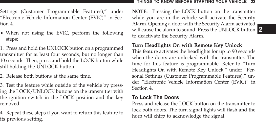 Settings (Customer Programmable Features),” under“Electronic Vehicle Information Center (EVIC)” in Sec-tion 4.•When not using the EVIC, perform the followingsteps:1. Press and hold the UNLOCK button on a programmedtransmitter for at least four seconds, but no longer than10 seconds. Then, press and hold the LOCK button whilestill holding the UNLOCK button.2. Release both buttons at the same time.3. Test the feature while outside of the vehicle by press-ing the LOCK/UNLOCK buttons on the transmitter withthe ignition switch in the LOCK position and the keyremoved.4. Repeat these steps if you want to return this feature toits previous setting.NOTE: Pressing the LOCK button on the transmitterwhile you are in the vehicle will activate the SecurityAlarm. Opening a door with the SecurityAlarm activatedwill cause the alarm to sound. Press the UNLOCK buttonto deactivate the Security Alarm.Turn Headlights On with Remote Key UnlockThis feature activates the headlights for up to 90 secondswhen the doors are unlocked with the transmitter. Thetime for this feature is programmable. Refer to “TurnHeadlights On with Remote Key Unlock,” under “Per-sonal Settings (Customer Programmable Features),” un-der “Electronic Vehicle Information Center (EVIC)” inSection 4.To Lock The DoorsPress and release the LOCK button on the transmitter tolock both doors. The turn signal lights will flash and thehorn will chirp to acknowledge the signal.THINGS TO KNOW BEFORE STARTING YOUR VEHICLE 232