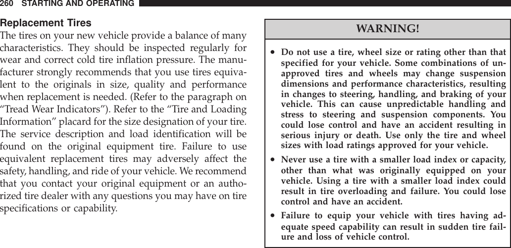 Replacement TiresThe tires on your new vehicle provide a balance of manycharacteristics. They should be inspected regularly forwear and correct cold tire inflation pressure. The manu-facturer strongly recommends that you use tires equiva-lent to the originals in size, quality and performancewhen replacement is needed. (Refer to the paragraph on“Tread Wear Indicators”). Refer to the “Tire and LoadingInformation” placard for the size designation of your tire.The service description and load identification will befound on the original equipment tire. Failure to useequivalent replacement tires may adversely affect thesafety, handling, and ride of your vehicle. We recommendthat you contact your original equipment or an autho-rized tire dealer with any questions you may have on tirespecifications or capability.WARNING!•Do not use a tire, wheel size or rating other than thatspecified for your vehicle. Some combinations of un-approved tires and wheels may change suspensiondimensions and performance characteristics, resultingin changes to steering, handling, and braking of yourvehicle. This can cause unpredictable handling andstress to steering and suspension components. Youcould lose control and have an accident resulting inserious injury or death. Use only the tire and wheelsizes with load ratings approved for your vehicle.•Never use a tire with a smaller load index or capacity,other than what was originally equipped on yourvehicle. Using a tire with a smaller load index couldresult in tire overloading and failure. You could losecontrol and have an accident.•Failure to equip your vehicle with tires having ad-equate speed capability can result in sudden tire fail-ure and loss of vehicle control.260 STARTING AND OPERATING