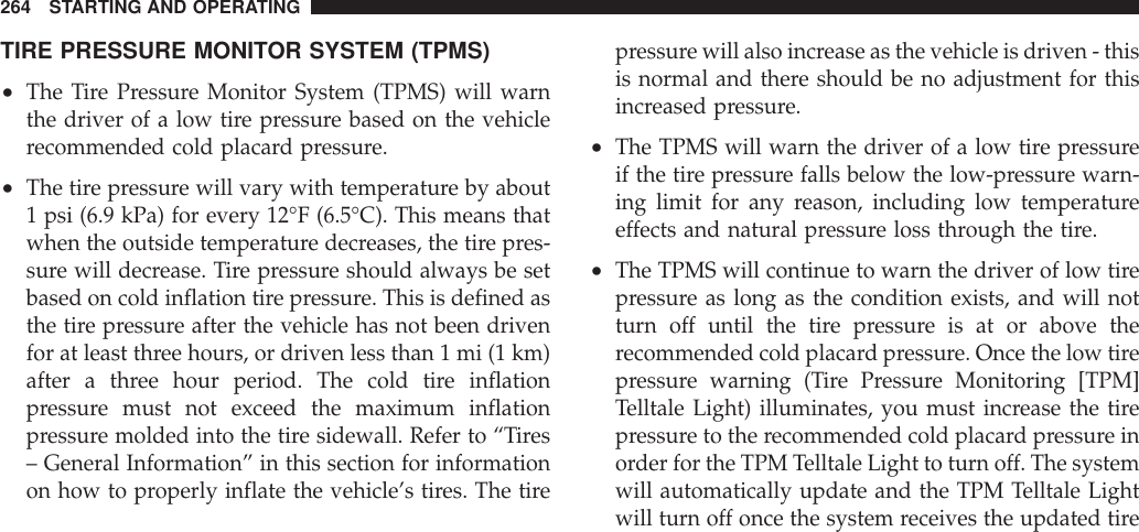 TIRE PRESSURE MONITOR SYSTEM (TPMS)•The Tire Pressure Monitor System (TPMS) will warnthe driver of a low tire pressure based on the vehiclerecommended cold placard pressure.•The tire pressure will vary with temperature by about1 psi (6.9 kPa) for every 12°F (6.5°C). This means thatwhen the outside temperature decreases, the tire pres-sure will decrease. Tire pressure should always be setbased on cold inflation tire pressure. This is defined asthe tire pressure after the vehicle has not been drivenfor at least three hours, or driven less than 1 mi (1 km)after a three hour period. The cold tire inflationpressure must not exceed the maximum inflationpressure molded into the tire sidewall. Refer to “Tires– General Information” in this section for informationon how to properly inflate the vehicle’s tires. The tirepressure will also increase as the vehicle is driven - thisis normal and there should be no adjustment for thisincreased pressure.•The TPMS will warn the driver of a low tire pressureif the tire pressure falls below the low-pressure warn-ing limit for any reason, including low temperatureeffects and natural pressure loss through the tire.•The TPMS will continue to warn the driver of low tirepressure as long as the condition exists, and will notturn off until the tire pressure is at or above therecommended cold placard pressure. Once the low tirepressure warning (Tire Pressure Monitoring [TPM]Telltale Light) illuminates, you must increase the tirepressure to the recommended cold placard pressure inorder for the TPM Telltale Light to turn off. The systemwill automatically update and the TPM Telltale Lightwill turn off once the system receives the updated tire264 STARTING AND OPERATING