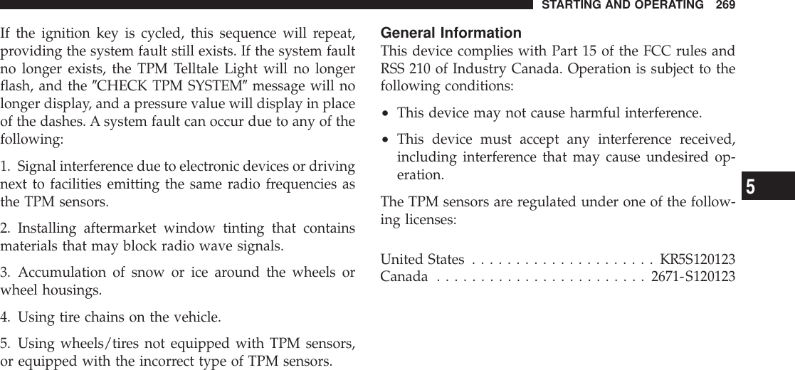If the ignition key is cycled, this sequence will repeat,providing the system fault still exists. If the system faultno longer exists, the TPM Telltale Light will no longerflash, and the 9CHECK TPM SYSTEM9message will nolonger display, and a pressure value will display in placeof the dashes. A system fault can occur due to any of thefollowing:1. Signal interference due to electronic devices or drivingnext to facilities emitting the same radio frequencies asthe TPM sensors.2. Installing aftermarket window tinting that containsmaterials that may block radio wave signals.3. Accumulation of snow or ice around the wheels orwheel housings.4. Using tire chains on the vehicle.5. Using wheels/tires not equipped with TPM sensors,or equipped with the incorrect type of TPM sensors.General InformationThis device complies with Part 15 of the FCC rules andRSS 210 of Industry Canada. Operation is subject to thefollowing conditions:•This device may not cause harmful interference.•This device must accept any interference received,including interference that may cause undesired op-eration.The TPM sensors are regulated under one of the follow-ing licenses:United States .....................KR5S120123Canada ........................2671-S120123STARTING AND OPERATING 2695
