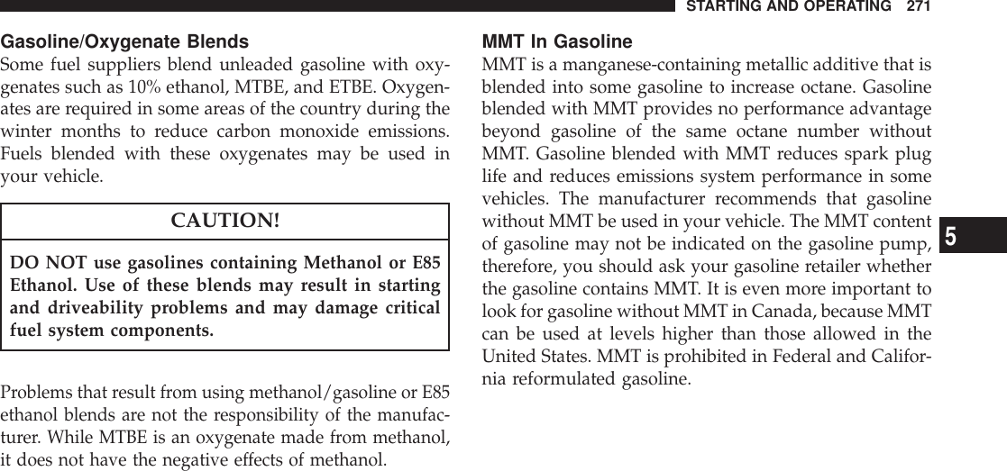 Gasoline/Oxygenate BlendsSome fuel suppliers blend unleaded gasoline with oxy-genates such as 10% ethanol, MTBE, and ETBE. Oxygen-ates are required in some areas of the country during thewinter months to reduce carbon monoxide emissions.Fuels blended with these oxygenates may be used inyour vehicle.CAUTION!DO NOT use gasolines containing Methanol or E85Ethanol. Use of these blends may result in startingand driveability problems and may damage criticalfuel system components.Problems that result from using methanol/gasoline or E85ethanol blends are not the responsibility of the manufac-turer. While MTBE is an oxygenate made from methanol,it does not have the negative effects of methanol.MMT In GasolineMMT is a manganese-containing metallic additive that isblended into some gasoline to increase octane. Gasolineblended with MMT provides no performance advantagebeyond gasoline of the same octane number withoutMMT. Gasoline blended with MMT reduces spark pluglife and reduces emissions system performance in somevehicles. The manufacturer recommends that gasolinewithout MMT be used in your vehicle. The MMT contentof gasoline may not be indicated on the gasoline pump,therefore, you should ask your gasoline retailer whetherthe gasoline contains MMT. It is even more important tolook for gasoline without MMT in Canada, because MMTcan be used at levels higher than those allowed in theUnited States. MMT is prohibited in Federal and Califor-nia reformulated gasoline.STARTING AND OPERATING 2715