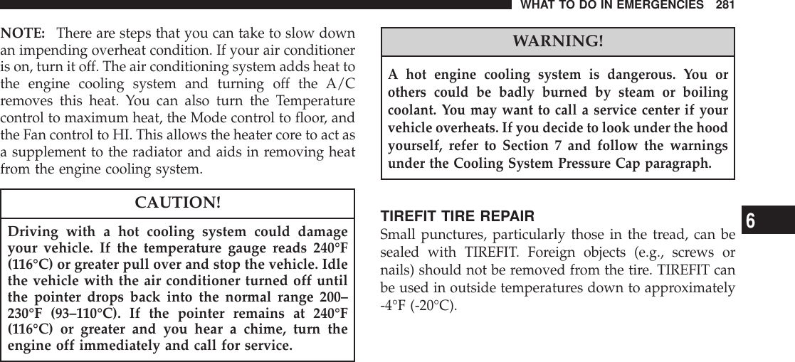 NOTE: There are steps that you can take to slow downan impending overheat condition. If your air conditioneris on, turn it off. The air conditioning system adds heat tothe engine cooling system and turning off the A/Cremoves this heat. You can also turn the Temperaturecontrol to maximum heat, the Mode control to floor, andthe Fan control to HI. This allows the heater core to act asa supplement to the radiator and aids in removing heatfrom the engine cooling system.CAUTION!Driving with a hot cooling system could damageyour vehicle. If the temperature gauge reads 240°F(116°C) or greater pull over and stop the vehicle. Idlethe vehicle with the air conditioner turned off untilthe pointer drops back into the normal range 200–230°F (93–110°C). If the pointer remains at 240°F(116°C) or greater and you hear a chime, turn theengine off immediately and call for service.WARNING!A hot engine cooling system is dangerous. You orothers could be badly burned by steam or boilingcoolant. You may want to call a service center if yourvehicle overheats. If you decide to look under the hoodyourself, refer to Section 7 and follow the warningsunder the Cooling System Pressure Cap paragraph.TIREFIT TIRE REPAIRSmall punctures, particularly those in the tread, can besealed with TIREFIT. Foreign objects (e.g., screws ornails) should not be removed from the tire. TIREFIT canbe used in outside temperatures down to approximately-4°F (-20°C).WHAT TO DO IN EMERGENCIES 2816