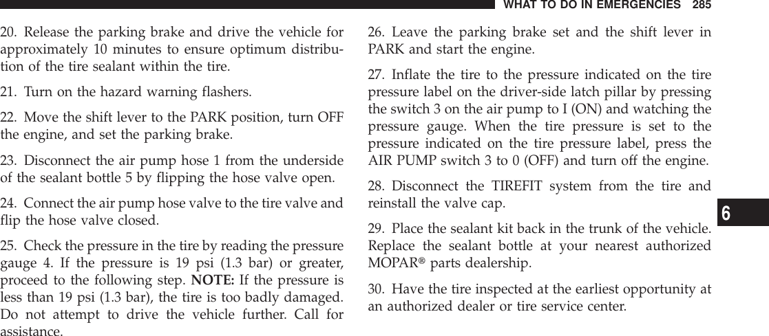 20. Release the parking brake and drive the vehicle forapproximately 10 minutes to ensure optimum distribu-tion of the tire sealant within the tire.21. Turn on the hazard warning flashers.22. Move the shift lever to the PARK position, turn OFFthe engine, and set the parking brake.23. Disconnect the air pump hose 1 from the undersideof the sealant bottle 5 by flipping the hose valve open.24. Connect the air pump hose valve to the tire valve andflip the hose valve closed.25. Check the pressure in the tire by reading the pressuregauge 4. If the pressure is 19 psi (1.3 bar) or greater,proceed to the following step. NOTE: If the pressure isless than 19 psi (1.3 bar), the tire is too badly damaged.Do not attempt to drive the vehicle further. Call forassistance.26. Leave the parking brake set and the shift lever inPARK and start the engine.27. Inflate the tire to the pressure indicated on the tirepressure label on the driver-side latch pillar by pressingthe switch 3 on the air pump to I (ON) and watching thepressure gauge. When the tire pressure is set to thepressure indicated on the tire pressure label, press theAIR PUMP switch 3 to 0 (OFF) and turn off the engine.28. Disconnect the TIREFIT system from the tire andreinstall the valve cap.29. Place the sealant kit back in the trunk of the vehicle.Replace the sealant bottle at your nearest authorizedMOPARtparts dealership.30. Have the tire inspected at the earliest opportunity atan authorized dealer or tire service center.WHAT TO DO IN EMERGENCIES 2856