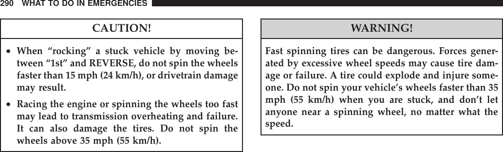CAUTION!•When “rocking” a stuck vehicle by moving be-tween “1st” and REVERSE, do not spin the wheelsfaster than 15 mph (24 km/h), or drivetrain damagemay result.•Racing the engine or spinning the wheels too fastmay lead to transmission overheating and failure.It can also damage the tires. Do not spin thewheels above 35 mph (55 km/h).WARNING!Fast spinning tires can be dangerous. Forces gener-ated by excessive wheel speeds may cause tire dam-age or failure. A tire could explode and injure some-one. Do not spin your vehicle’s wheels faster than 35mph (55 km/h) when you are stuck, and don’t letanyone near a spinning wheel, no matter what thespeed.290 WHAT TO DO IN EMERGENCIES