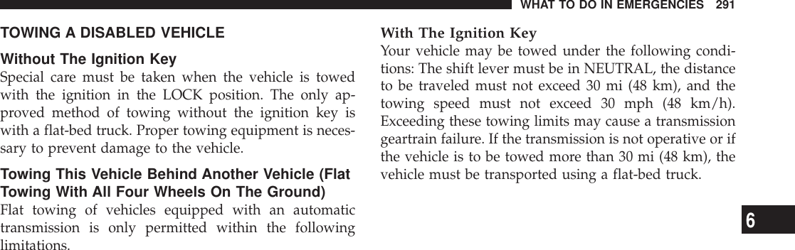 TOWING A DISABLED VEHICLEWithout The Ignition KeySpecial care must be taken when the vehicle is towedwith the ignition in the LOCK position. The only ap-proved method of towing without the ignition key iswith a flat-bed truck. Proper towing equipment is neces-sary to prevent damage to the vehicle.Towing This Vehicle Behind Another Vehicle (FlatTowing With All Four Wheels On The Ground)Flat towing of vehicles equipped with an automatictransmission is only permitted within the followinglimitations.With The Ignition KeyYour vehicle may be towed under the following condi-tions: The shift lever must be in NEUTRAL, the distanceto be traveled must not exceed 30 mi (48 km), and thetowing speed must not exceed 30 mph (48 km/h).Exceeding these towing limits may cause a transmissiongeartrain failure. If the transmission is not operative or ifthe vehicle is to be towed more than 30 mi (48 km), thevehicle must be transported using a flat-bed truck.WHAT TO DO IN EMERGENCIES 2916