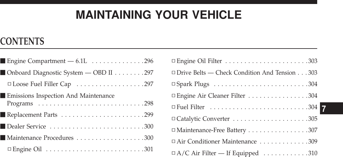 MAINTAINING YOUR VEHICLECONTENTSmEngine Compartment — 6.1L ..............296mOnboard Diagnostic System — OBD II ........297▫Loose Fuel Filler Cap ..................297mEmissions Inspection And MaintenancePrograms ............................298mReplacement Parts ......................299mDealer Service .........................300mMaintenance Procedures ..................300▫Engine Oil ..........................301▫Engine Oil Filter ......................303▫Drive Belts — Check Condition And Tension...303▫Spark Plugs .........................304▫Engine Air Cleaner Filter ................304▫Fuel Filter ..........................304▫Catalytic Converter ....................305▫Maintenance-Free Battery ................307▫Air Conditioner Maintenance .............309▫A/C Air Filter — If Equipped ............3107