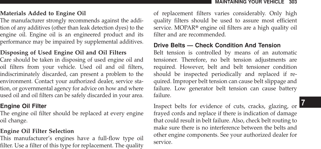 Materials Added to Engine OilThe manufacturer strongly recommends against the addi-tion of any additives (other than leak detection dyes) to theengine oil. Engine oil is an engineered product and itsperformance may be impaired by supplemental additives.Disposing of Used Engine Oil and Oil FiltersCare should be taken in disposing of used engine oil andoil filters from your vehicle. Used oil and oil filters,indiscriminately discarded, can present a problem to theenvironment. Contact your authorized dealer, service sta-tion, or governmental agency for advice on how and whereused oil and oil filters can be safely discarded in your area.Engine Oil FilterThe engine oil filter should be replaced at every engineoil change.Engine Oil Filter SelectionThis manufacturer’s engines have a full-flow type oilfilter. Use a filter of this type for replacement. The qualityof replacement filters varies considerably. Only highquality filters should be used to assure most efficientservice. MOPARtengine oil filters are a high quality oilfilter and are recommended.Drive Belts — Check Condition And TensionBelt tension is controlled by means of an automatictensioner. Therefore, no belt tension adjustments arerequired. However, belt and belt tensioner conditionshould be inspected periodically and replaced if re-quired. Improper belt tension can cause belt slippage andfailure. Low generator belt tension can cause batteryfailure.Inspect belts for evidence of cuts, cracks, glazing, orfrayed cords and replace if there is indication of damagethat could result in belt failure. Also, check belt routing tomake sure there is no interference between the belts andother engine components. See your authorized dealer forservice.MAINTAINING YOUR VEHICLE 3037