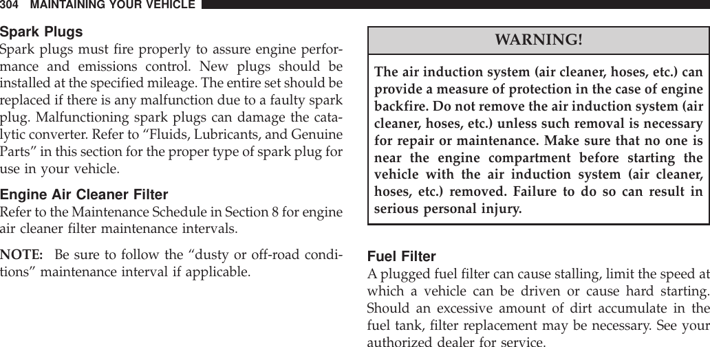 Spark PlugsSpark plugs must fire properly to assure engine perfor-mance and emissions control. New plugs should beinstalled at the specified mileage. The entire set should bereplaced if there is any malfunction due to a faulty sparkplug. Malfunctioning spark plugs can damage the cata-lytic converter. Refer to “Fluids, Lubricants, and GenuineParts” in this section for the proper type of spark plug foruse in your vehicle.Engine Air Cleaner FilterRefer to the Maintenance Schedule in Section 8 for engineair cleaner filter maintenance intervals.NOTE: Be sure to follow the “dusty or off-road condi-tions” maintenance interval if applicable.WARNING!The air induction system (air cleaner, hoses, etc.) canprovide a measure of protection in the case of enginebackfire. Do not remove the air induction system (aircleaner, hoses, etc.) unless such removal is necessaryfor repair or maintenance. Make sure that no one isnear the engine compartment before starting thevehicle with the air induction system (air cleaner,hoses, etc.) removed. Failure to do so can result inserious personal injury.Fuel FilterAplugged fuel filter can cause stalling, limit the speed atwhich a vehicle can be driven or cause hard starting.Should an excessive amount of dirt accumulate in thefuel tank, filter replacement may be necessary. See yourauthorized dealer for service.304 MAINTAINING YOUR VEHICLE