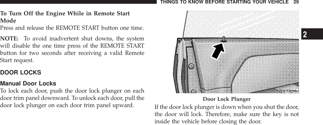 To Turn Off the Engine While in Remote StartModePress and release the REMOTE START button one time.NOTE: To avoid inadvertent shut downs, the systemwill disable the one time press of the REMOTE STARTbutton for two seconds after receiving a valid RemoteStart request.DOOR LOCKSManual Door LocksTo lock each door, push the door lock plunger on eachdoor trim panel downward. To unlock each door, pull thedoor lock plunger on each door trim panel upward. If the door lock plunger is down when you shut the door,the door will lock. Therefore, make sure the key is notinside the vehicle before closing the door.Door Lock PlungerTHINGS TO KNOW BEFORE STARTING YOUR VEHICLE 292